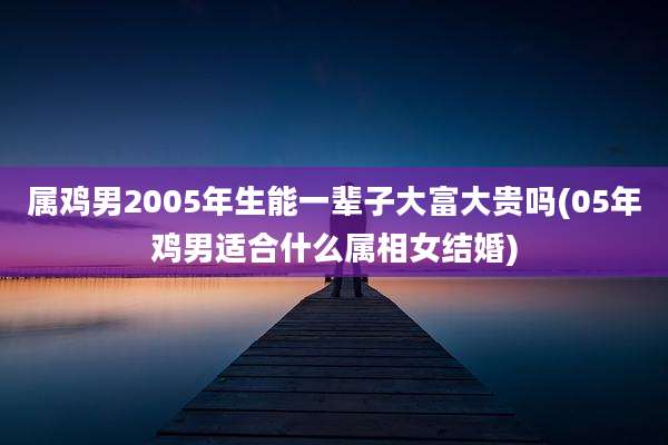 属鸡男2005年生能一辈子大富大贵吗(05年鸡男适合什么属相女结婚)
