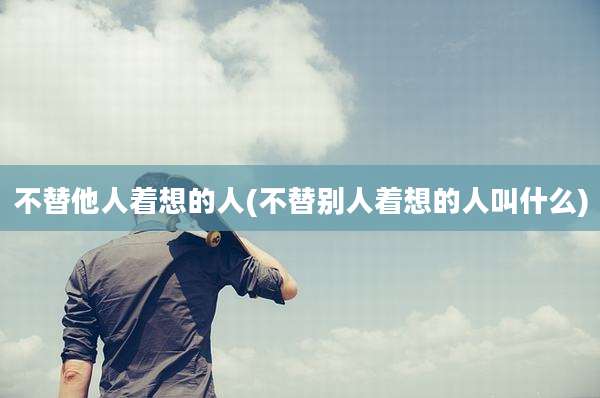 不替他人着想的人(不替别人着想的人叫什么)