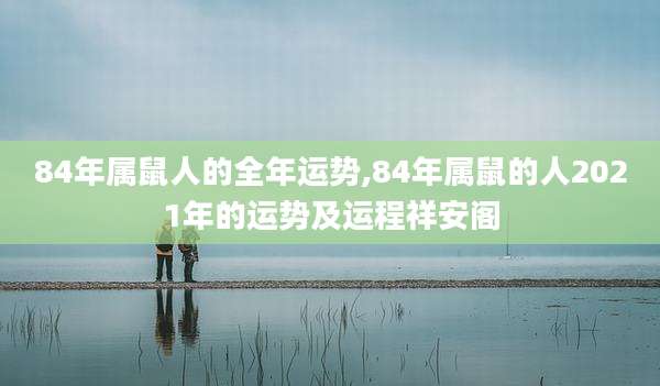 84年属鼠人的全年运势,84年属鼠的人2021年的运势及运程祥安阁