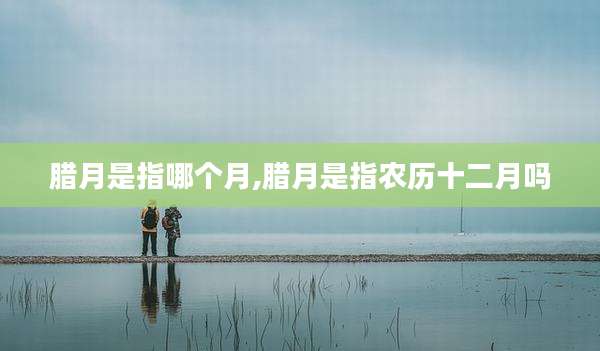 腊月是指哪个月,腊月是指农历十二月吗
