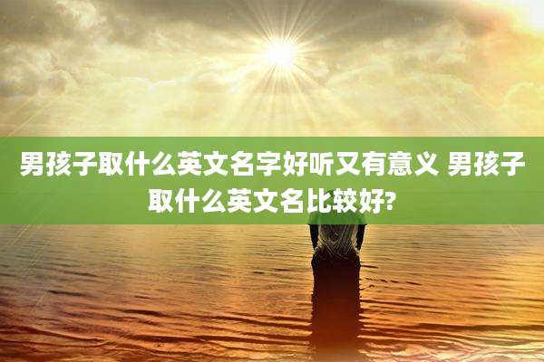 男孩子取什么英文名字好听又有意义 男孩子取什么英文名比较好?