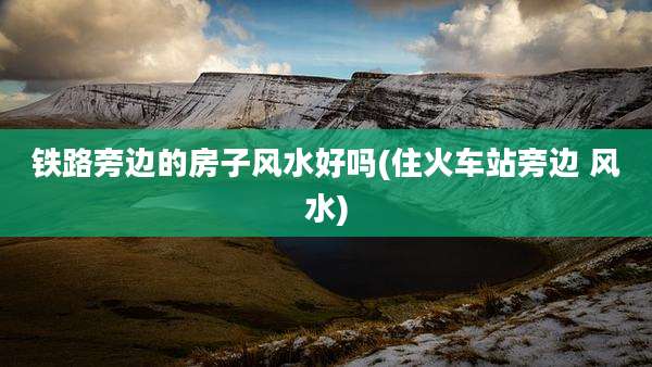 铁路旁边的房子风水好吗(住火车站旁边 风水)