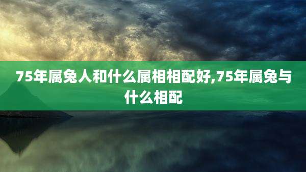 75年属兔人和什么属相相配好,75年属兔与什么相配