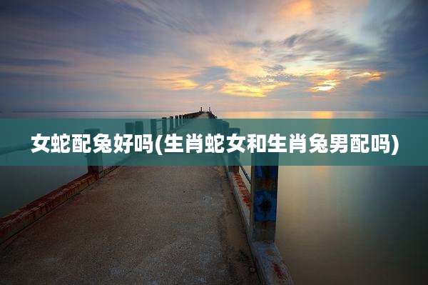 女蛇配兔好吗(生肖蛇女和生肖兔男配吗)