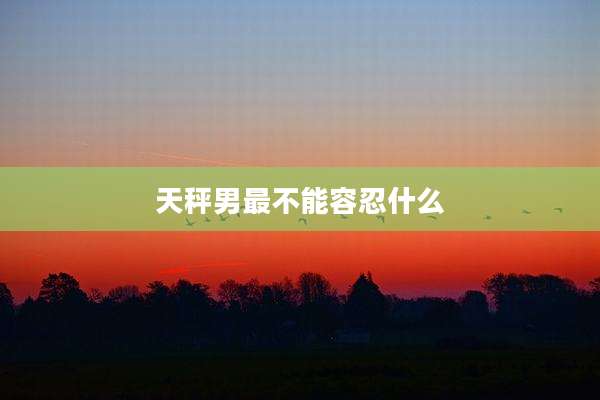 天秤男最不能容忍什么