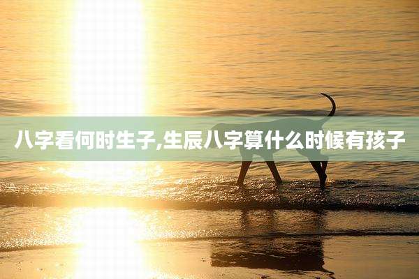 八字看何时生子,生辰八字算什么时候有孩子