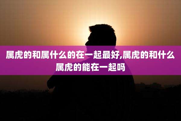 属虎的和属什么的在一起最好,属虎的和什么属虎的能在一起吗