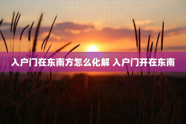 入户门在东南方怎么化解 入户门开在东南