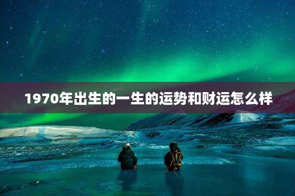 1970年出生的一生的运势和财运怎么样