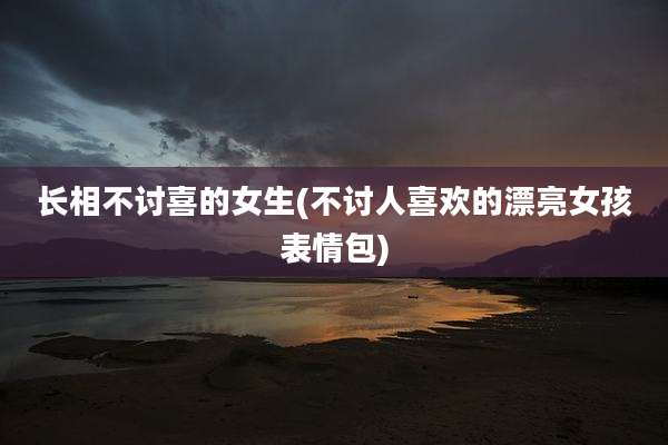 长相不讨喜的女生(不讨人喜欢的漂亮女孩表情包)
