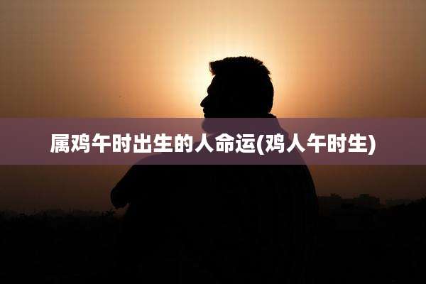 属鸡午时出生的人命运(鸡人午时生)