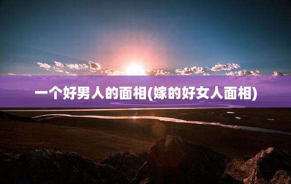一个好男人的面相(嫁的好女人面相)
