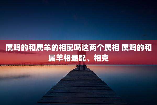 属鸡的和属羊的相配吗这两个属相 属鸡的和属羊相最配、相克