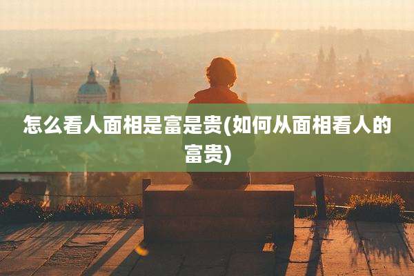 怎么看人面相是富是贵(如何从面相看人的富贵)