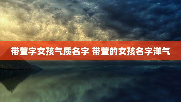 带萱字女孩气质名字 带萱的女孩名字洋气