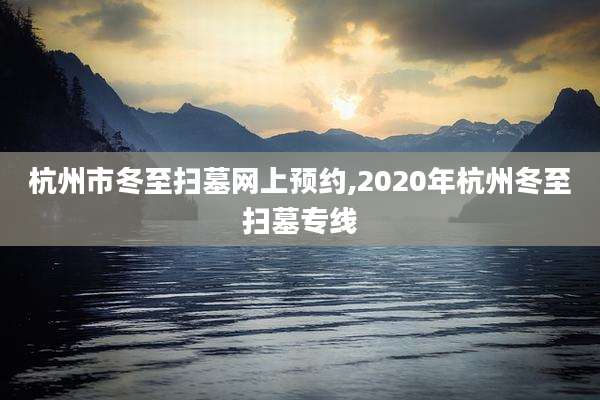 杭州市冬至扫墓网上预约,2020年杭州冬至扫墓专线