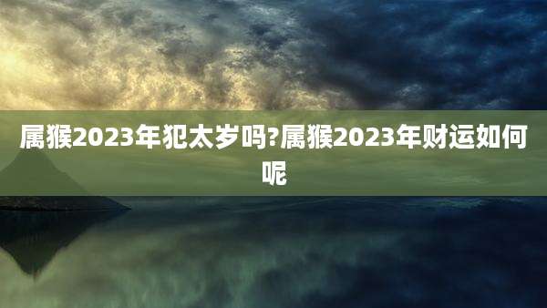 属猴2023年犯太岁吗?属猴2023年财运如何呢