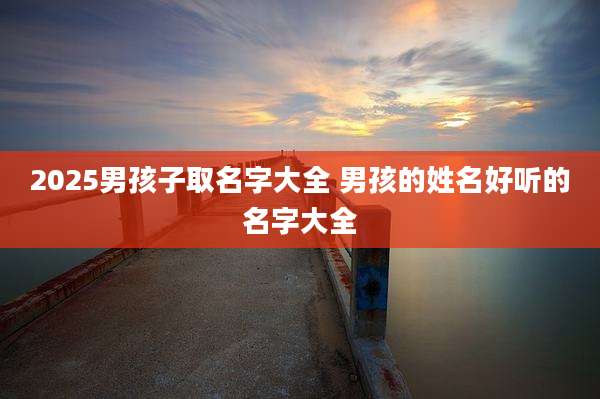 2025男孩子取名字大全 男孩的姓名好听的名字大全