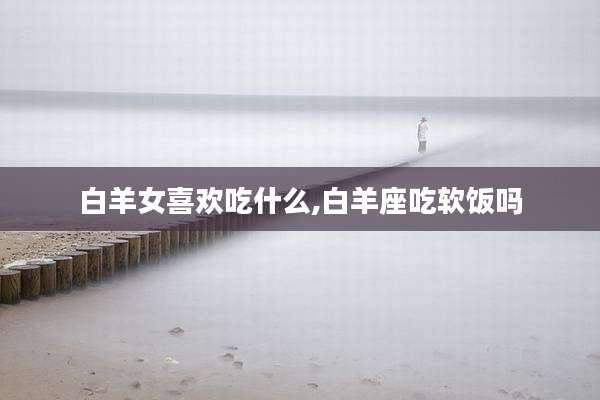 白羊女喜欢吃什么,白羊座吃软饭吗