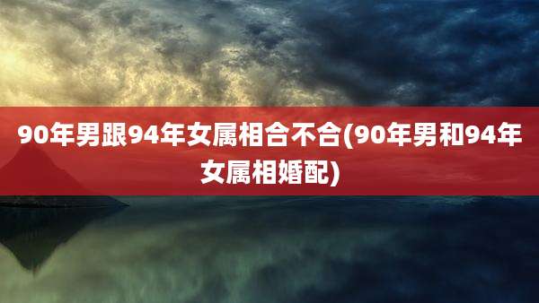90年男跟94年女属相合不合(90年男和94年女属相婚配)