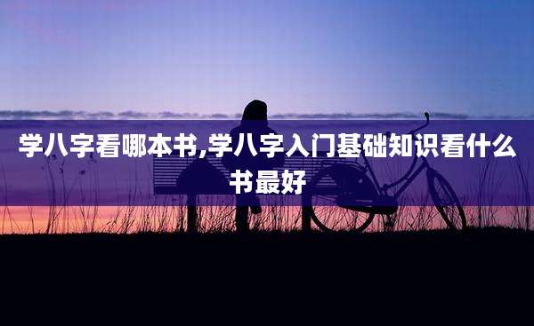 学八字看哪本书,学八字入门基础知识看什么书最好