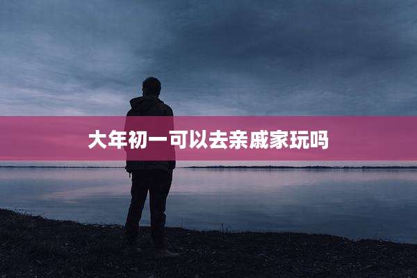 大年初一可以去亲戚家玩吗