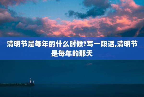 清明节是每年的什么时候?写一段话,清明节是每年的那天