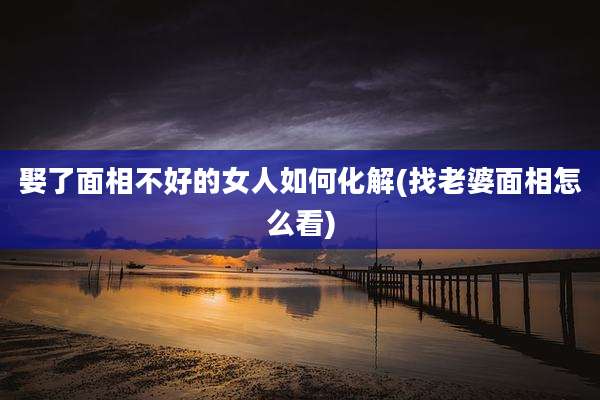 娶了面相不好的女人如何化解(找老婆面相怎么看)