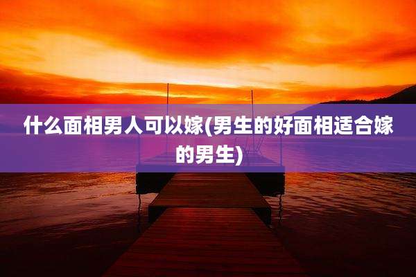 什么面相男人可以嫁(男生的好面相适合嫁的男生)