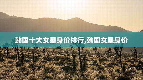 韩国十大女星身价排行,韩国女星身价