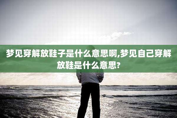 梦见穿解放鞋子是什么意思啊,梦见自己穿解放鞋是什么意思?