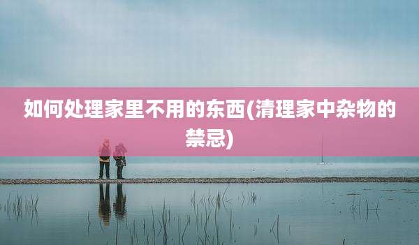 如何处理家里不用的东西(清理家中杂物的禁忌)