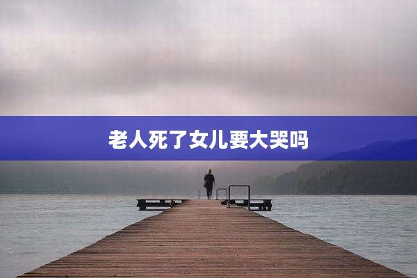 老人死了女儿要大哭吗