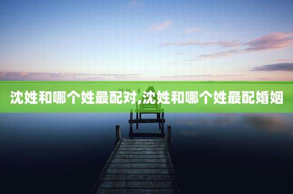 沈姓和哪个姓最配对,沈姓和哪个姓最配婚姻