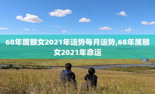 68年属猴女2021年运势每月运势,68年属猴女2021年命运