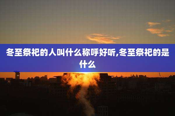 冬至祭祀的人叫什么称呼好听,冬至祭祀的是什么
