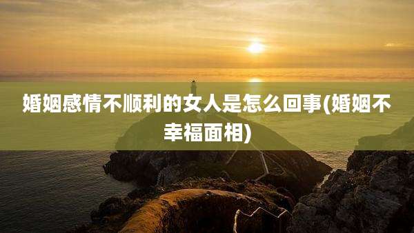 婚姻感情不顺利的女人是怎么回事(婚姻不幸福面相)