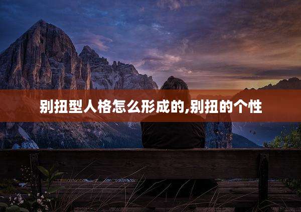 别扭型人格怎么形成的,别扭的个性