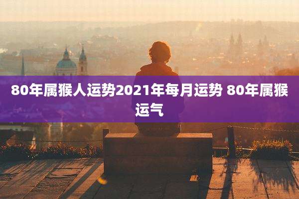 80年属猴人运势2021年每月运势 80年属猴运气