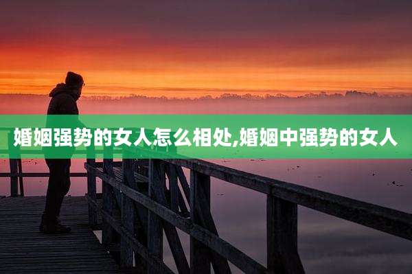 婚姻强势的女人怎么相处,婚姻中强势的女人