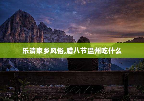 乐清家乡风俗,腊八节温州吃什么