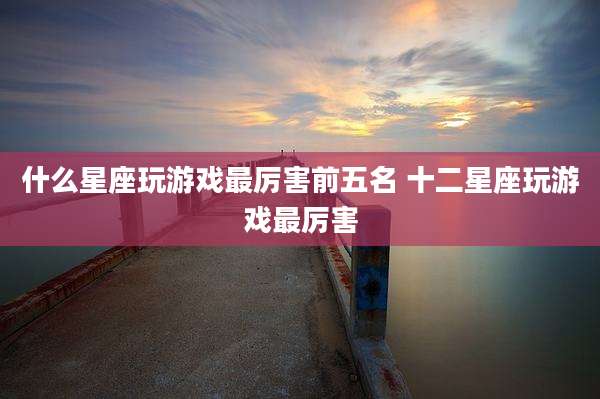 什么星座玩游戏最厉害前五名 十二星座玩游戏最厉害