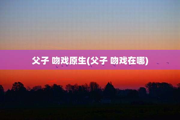 父子 吻戏原生(父子 吻戏在哪)