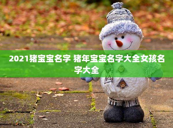 2021猪宝宝名字 猪年宝宝名字大全女孩名字大全