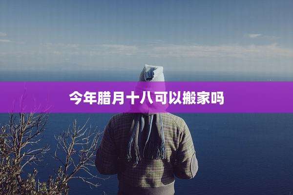 今年腊月十八可以搬家吗