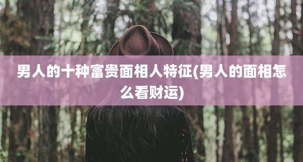 男人的十种富贵面相人特征(男人的面相怎么看财运)