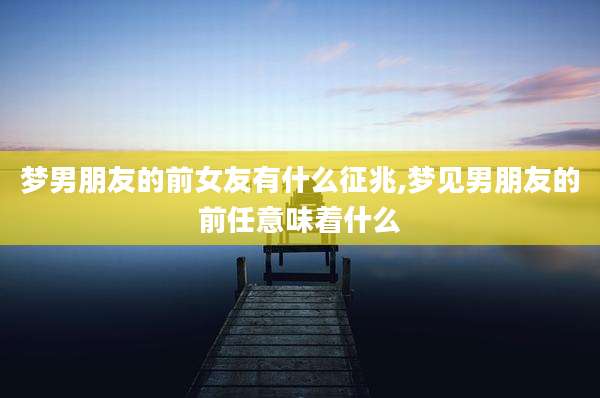 梦男朋友的前女友有什么征兆,梦见男朋友的前任意味着什么