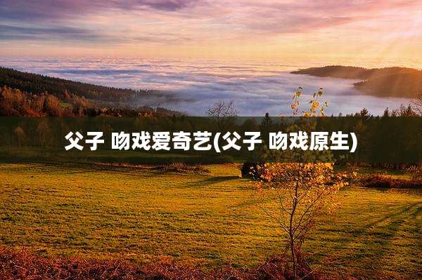 父子 吻戏爱奇艺(父子 吻戏原生)