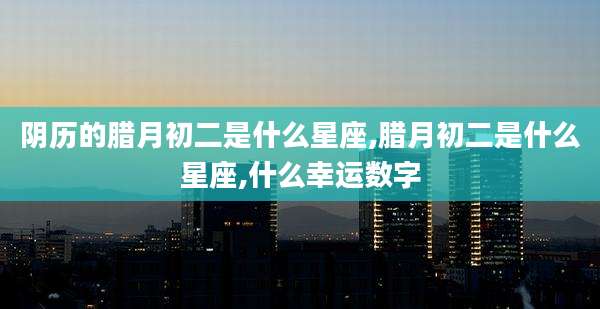 阴历的腊月初二是什么星座,腊月初二是什么星座,什么幸运数字