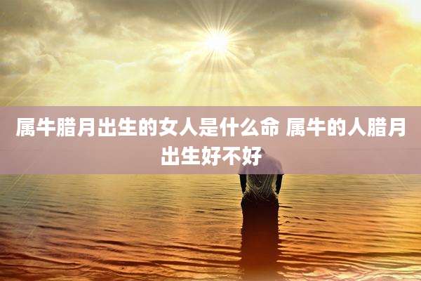属牛腊月出生的女人是什么命 属牛的人腊月出生好不好